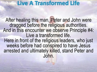 After healing this man, Peter and John were
dragged before the religious authorities.
And in this encounter we observe Principle #4:
Live a transformed life.
Here in front of the religious leaders, who just
weeks before had conspired to have Jesus
arrested and ultimately killed, stand Peter and
John.
 