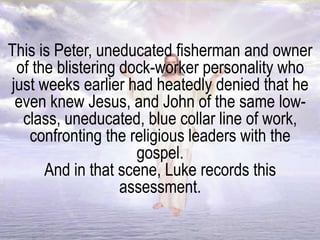 This is Peter, uneducated fisherman and owner
of the blistering dock-worker personality who
just weeks earlier had heatedly denied that he
even knew Jesus, and John of the same low-
class, uneducated, blue collar line of work,
confronting the religious leaders with the
gospel.
And in that scene, Luke records this
assessment.
 