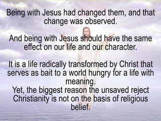 Being with Jesus had changed them, and that
change was observed.
And being with Jesus should have the same
effect on our life and our character.
It is a life radically transformed by Christ that
serves as bait to a world hungry for a life with
meaning.
Yet, the biggest reason the unsaved reject
Christianity is not on the basis of religious
belief.
 