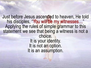 Just before Jesus ascended to heaven, He told
his disciples, “ ”
Applying the rules of simple grammar to this
statement we see that being a witness is not a
choice.
It is your identity.
It is not an option.
It is an assumption.
 