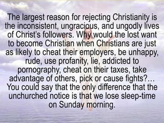 The largest reason for rejecting Christianity is
the inconsistent, ungracious, and ungodly lives
of Christ’s followers. Why would the lost want
to become Christian when Christians are just
as likely to cheat their employers, be unhappy,
rude, use profanity, lie, addicted to
pornography, cheat on their taxes, take
advantage of others, pick or cause fights?…
You could say that the only difference that the
unchurched notice is that we lose sleep-time
on Sunday morning.
 