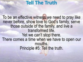 To be an effective witness we need to pray like
never before, show love to God’s family, serve
those outside of the family, and live a
transformed life.
Yet we can’t stop there.
There comes a time when we have to open our
mouths.
Principle #5: Tell the truth.
 