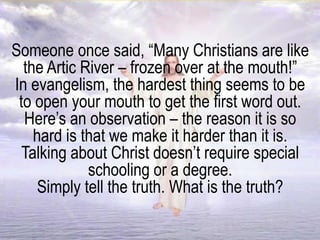Someone once said, “Many Christians are like
the Artic River – frozen over at the mouth!”
In evangelism, the hardest thing seems to be
to open your mouth to get the first word out.
Here’s an observation – the reason it is so
hard is that we make it harder than it is.
Talking about Christ doesn’t require special
schooling or a degree.
Simply tell the truth. What is the truth?
 
