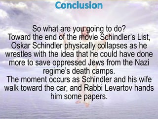 So what are you going to do?
Toward the end of the movie Schindler’s List,
Oskar Schindler physically collapses as he
wrestles with the idea that he could have done
more to save oppressed Jews from the Nazi
regime’s death camps.
The moment occurs as Schindler and his wife
walk toward the car, and Rabbi Levartov hands
him some papers.
 