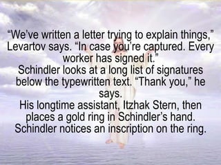 “We’ve written a letter trying to explain things,”
Levartov says. “In case you’re captured. Every
worker has signed it.”
Schindler looks at a long list of signatures
below the typewritten text. “Thank you,” he
says.
His longtime assistant, Itzhak Stern, then
places a gold ring in Schindler’s hand.
Schindler notices an inscription on the ring.
 
