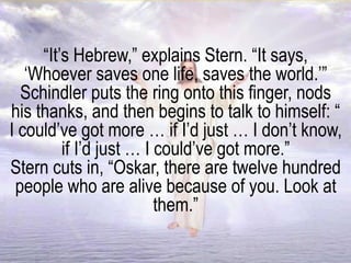 “It’s Hebrew,” explains Stern. “It says,
‘Whoever saves one life, saves the world.’”
Schindler puts the ring onto this finger, nods
his thanks, and then begins to talk to himself: “
I could’ve got more … if I’d just … I don’t know,
if I’d just … I could’ve got more.”
Stern cuts in, “Oskar, there are twelve hundred
people who are alive because of you. Look at
them.”
 