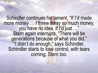 Schindler continues his lament, “If I’d made
more money … I threw away so much money,
you have no idea. If I’d just …”
Stern again interrupts, “There will be
generations because of what you did.”
“I didn’t do enough,” says Schindler.
Schindler starts to lose control, with tears
coming; Stern too.
 