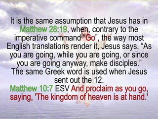 It is the same assumption that Jesus has in
, when, contrary to the
imperative command “ ”, the way most
English translations render it, Jesus says, “As
you are going, while you are going, or since
you are going anyway, make disciples.”
The same Greek word is used when Jesus
sent out the 12.
ESV
 