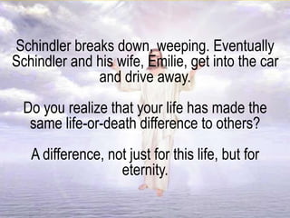 Schindler breaks down, weeping. Eventually
Schindler and his wife, Emilie, get into the car
and drive away.
Do you realize that your life has made the
same life-or-death difference to others?
A difference, not just for this life, but for
eternity.
 