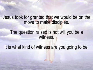 Jesus took for granted that we would be on the
move to make disciples.
The question raised is not will you be a
witness.
It is what kind of witness are you going to be.
 