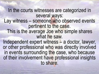 In the courts witnesses are categorized in
several ways:
Lay witness – someone who observed events
pertinent to the case.
This is the average Joe who simple shares
what he saw.
Independent expert witness – a doctor, lawyer,
or other professional who was directly involved
in events surrounding the case, who because
of their involvement have professional insights
to share.
 