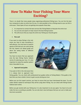 How To Make Your Fishing Tour More
Exciting?
There is no doubt that many people enjoy organizing professional fishing tours. You can hire the best
tour companies to plan an entire tour for you. It is also possible to hire a fishing vessel so you can fish in
mid-ocean. These types of tours are getting more popular these days.
1. It is important to contact the best services like Fishing Rebels to help plan the entire tour
2. You can also ask experts to help research the best fishing location
3. This will ensure that you enjoy the entire tour fishing your favorite game
 Plan well
If you want to enjoy fishing in the mid-
ocean you have to plan everything in
well advance. You may have to research
species of fish that you can catch during
the trip. Experts can always guide you
about the eating habits of different
types of fish.
You have to ensure that you approach
only the best fishing Puerto Vallarta
service for planning your tour. It is also
important to study the weather pattern
that is favorable for you.
 Approach local guides
If you plan to fish in the mid-ocean then
it is always best to approach local
fishing guides. You can check with professional tour guides online at Fishing Rebels. If the guide is the
best then you have a better chance to gain success during your tour.
Before you can hire expert services, you have to ensure that you have interviewed the team. Try and
collect details related to techniques they will be using when fishing. You can check with fishing Puerto
Vallarta team online.
Before you get started with your fishing tour it is also important to set your goals. You have to try and
make the tour as exciting as possible. You can also learn new techniques that you can use to make your
trip more successful.
 