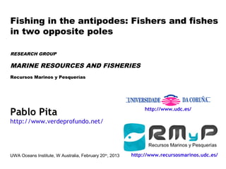 Fishing in the antipodes: Fishers and fishes
in two opposite poles

RESEARCH GROUP

MARINE RESOURCES AND FISHERIES
Recursos Marinos y Pesquerías




Pablo Pita                                                     http://www.udc.es/

http://www.verdeprofundo.net/




UWA Oceans Institute, W Australia, February 20 th, 2013   http://www.recursosmarinos.udc.es/
 