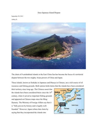 Sino-Japanese Island Dispute
September 20, 2012

Ashley D.




The chain of 8 uninhabited islands in the East China Sea has become the focus of a territorial
dispute between the two mighty Asian powers of China and Japan.

These islands, known as Senkaku in Japanese and Diaoyu in Chinese, are a rich source of oil
resources and fishing grounds. Both nations hold claims that the islands have been considered
their territory since long ago. The Chinese assert that
the islands have been considered theirs since the 14th
century, when it served as important fishing grounds
and appeared on Chinese maps since the Ming
Dynasty. The Ministry of Foreign Affairs say that it
is “fully proven by history and is legally well-
founded.” However, Japan refutes that claim by
saying that they incorporated the islands into
 