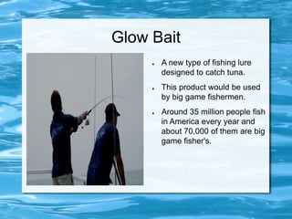Glow Bait A new type of fishing lure designed to catch tuna. This product would be used by big game fishermen. Around 35 million people fish  in America every year and about 70,000 of them are big game fisher's. 