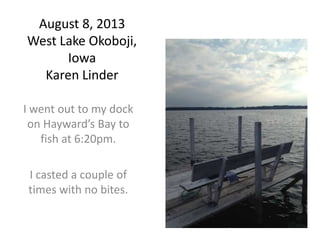 August 8, 2013
West Lake Okoboji,
Iowa
Karen Linder
I went out to my dock
on Hayward’s Bay to
fish at 6:20pm.
I casted a couple of
times with no bites.
 