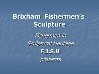 Fishermen in
Sculptural Heritage
F.I.S.H
presents
Brixham Fishermen’s
Sculpture
 