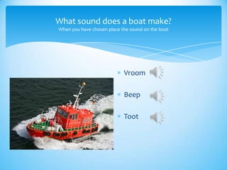 What sound does a boat make?
When you have chosen place the sound on the boat
Vroom
Beep
Toot