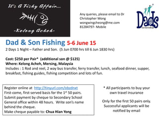 Dad & Son Fishing 5-6 June 15
2 Days 1 Night – Father and Son. (5 Jun 0700 hrs till 6 Jun 1830 hrs)
Cost: $250 per Pair* (additional son @ $125)
Where: Kelong Acheh, Mersing, Malaysia
Includes : 1 Rod and reel, 2 way bus transfer, ferry transfer, lunch, seafood dinner, supper,
breakfast, fishing guides, fishing competition and lots of fun.
Register online at http://tinyurl.com/obzdnxt
First-come, first-served basis for the 1st 50 pairs.
Submit payment by cheque to Secondary School
General office within 48 hours. Write son’s name
behind the cheque.
Make cheque payable to: Chua Hian Yong
Any queries, please email to Dr
Christopher Wong
wongwingcheong@me.com
81284797- Mobile
Only for the first 50 pairs only.
Successful applicants will be
notified by email
* All participants to buy your
own travel insurance
 