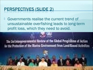  Governments realise the current trend of
unsustainable overfishing leads to long-term
profit loss, which they need to av...