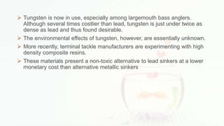  Tungsten is now in use, especially among largemouth bass anglers.
Although several times costlier than lead, tungsten is just under twice as
dense as lead and thus found desirable.
 The environmental effects of tungsten, however, are essentially unknown.
 More recently, terminal tackle manufacturers are experimenting with high
density composite resins.
 These materials present a non-toxic alternative to lead sinkers at a lower
monetary cost than alternative metallic sinkers
 