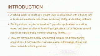 INTRODUCTION
 A fishing sinker or knoch is a weight used in conjunction with a fishing lure
or hook to increase its rate of sink, anchoring ability, and casting distance.
 Fishing sinkers may be as small as 1 gram for applications in shallow
water, and even smaller for fly fishing applications, or as large as several
pounds or considerably more for deep sea fishing.
 They are formed into nearly innumerable shapes for diverse fishing
applications. Environmental concerns surround the usage of lead and
other materials in fishing sinkers.
 