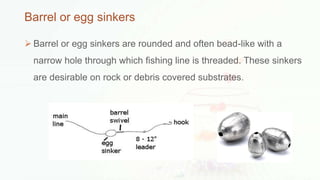 Barrel or egg sinkers
 Barrel or egg sinkers are rounded and often bead-like with a
narrow hole through which fishing line is threaded. These sinkers
are desirable on rock or debris covered substrates.
 