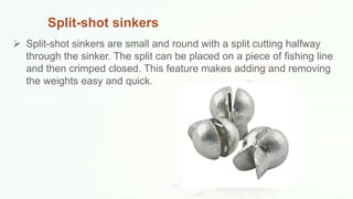 Split-shot sinkers
 Split-shot sinkers are small and round with a split cutting halfway
through the sinker. The split can be placed on a piece of fishing line
and then crimped closed. This feature makes adding and removing
the weights easy and quick.
 