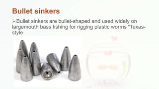 Bullet sinkers
Bullet sinkers are bullet-shaped and used widely on
largemouth bass fishing for rigging plastic worms "Texas-
style
 