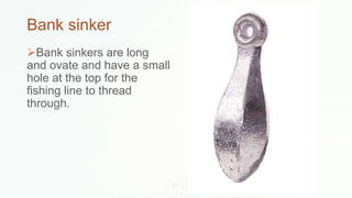 Bank sinker
Bank sinkers are long
and ovate and have a small
hole at the top for the
fishing line to thread
through.
 