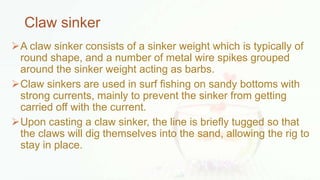 Claw sinker
A claw sinker consists of a sinker weight which is typically of
round shape, and a number of metal wire spikes grouped
around the sinker weight acting as barbs.
Claw sinkers are used in surf fishing on sandy bottoms with
strong currents, mainly to prevent the sinker from getting
carried off with the current.
Upon casting a claw sinker, the line is briefly tugged so that
the claws will dig themselves into the sand, allowing the rig to
stay in place.
 