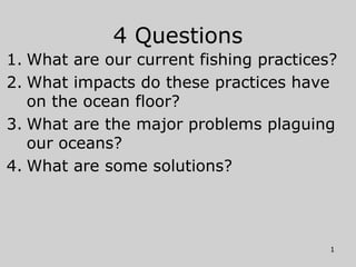4 Questions
1. What are our current fishing practices?
2. What impacts do these practices have
on the ocean floor?
3. What are the major problems plaguing
our oceans?
4. What are some solutions?
1
 