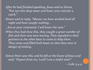 After he had finished speaking, Jesus said to Simon, “Put out into deep water and lower your nets for a catch.”  Simon said in reply, “Master, we have worked hard all night and have caught nothing… …but at your command, I will lower the nets.”  When they had done this, they caught a great number of fish and their nets were tearing. They signaled to their partners in the other boat to come to help them. They came and filled both boats so that they were in danger of sinking.  Simon Peter saw this, and he fell at the knees of Jesus and said, “Depart from me, Lord! I am a sinful man!”  -- Luke 5:4-9 