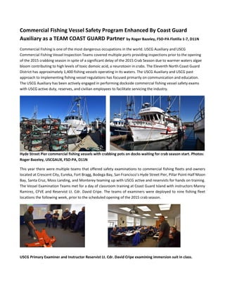 Commercial Fishing Vessel Safety Program Enhanced By Coast Guard
Auxiliary as a TEAM COAST GUARD Partner by Roger Bazeley, FSO-PA Flotilla 1-7, D11N
Commercial Fishing is one of the most dangerous occupations in the world. USCG Auxiliary and USCG
Commercial Fishing Vessel Inspection Teams covered multiple ports providing inspections prior to the opening
of the 2015 crabbing season in spite of a significant delay of the 2015 Crab Season due to warmer waters algae
bloom contributing to high levels of toxic domoic acid, a neurotoxin in crabs. The Eleventh North Coast Guard
District has approximately 1,400 fishing vessels operating in its waters. The USCG Auxiliary and USCG past
approach to implementing fishing vessel regulations has focused primarily on communication and education.
The USCG Auxiliary has been actively engaged in performing dockside commercial fishing vessel safety exams
with USCG active duty, reserves, and civilian employees to facilitate servicing the industry.
Hyde Street Pier commercial fishing vessels with crabbing pots on docks waiting for crab season start. Photos:
Roger Bazeley, USCGAUX, FSO-PA, D11N
This year there were multiple teams that offered safety examinations to commercial fishing fleets and owners
located at Crescent City, Eureka, Fort Bragg, Bodega Bay, San Francisco’s Hyde Street Pier, Pillar Point-Half Moon
Bay, Santa Cruz, Moss Landing, and Monterey teaming up with USCG active and reservists for hands on training.
The Vessel Examination Teams met for a day of classroom training at Coast Guard Island with instructors Manny
Ramirez, CFVE and Reservist Lt. Cdr. David Cripe. The teams of examiners were deployed to nine fishing fleet
locations the following week, prior to the scheduled opening of the 2015 crab season.
USCG Primary Examiner and Instructor Reservist Lt. Cdr. David Cripe examining immersion suit in class.
 