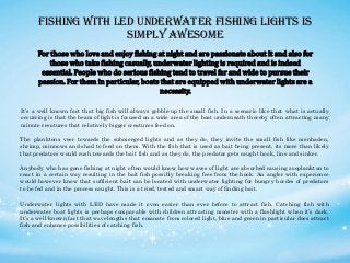 Fishing with LED Underwater Fishing Lights Is
Simply Awesome
For those who love and enjoy fishing at night and are passionate about it and also for
those who take fishing casually, underwater lighting is required and is indeed
essential. People who do serious fishing tend to travel far and wide to pursue their
passion. For them in particular, boats that are equipped with underwater lights are a
necessity.
It’s a well known fact that big fish will always gobble-up the small fish. In a scenario like that what is actually
occurring is that the beam of light is focused on a wide area of the boat underneath thereby often attracting many
minute creatures that relatively bigger creatures feed on.
The planktons veer towards the submerged lights and as they do, they invite the small fish like menhaden,
shrimp, minnows and shad to feed on them. With the fish that is used as bait being present, its more than likely
that predators would rush towards the bait fish and as they do, the predator gets caught hook, line and sinker.
Anybody who has gone fishing at night often would know how waves of light are absorbed causing zooplankton to
react in a certain way resulting in the bait fish possibly breaking free from the hook. An angler with experience
would however know that sufficient bait can be located with underwater lighting for hungry hordes of predators
to be fed and in the process caught. This is a tried, tested and smart way of finding bait.
Underwater lights with LED have made it even easier than ever before to attract fish. Catching fish with
underwater boat lights is perhaps comparable with children attracting monster with a flashlight when it’s dark.
It’s a well-known fact that wavelengths that emanate from colored light, blue and green in particular does attract
fish and enhance possibilities of catching fish.
 