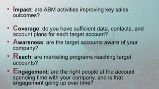 Program Impact
©2016 Engagio, Inc. All rights reserved.
“Big 5” ABM Metrics (5)
• “Top 25% engagement = 18% faster sales
cycles.”
• “Accounts with >three engaged contacts =
15% higher contract values.”
• “Accounts that attended that dinner = 16%
more movement to next opp stage.”
How are the ABM activities improving sales outcomes such as
deal velocity, win rates, average contract values, retention, and
net promoter scores?
 