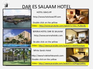 DAR ES SALAAM HOTEL
Video : http://www.youtube.com/watch?v=Vco_PuBovBc
HOTEL SEACLIFF
Video: http://www.youtube.com/watch?v=zOPGgLQ8FAc
White Sands Hotel
SERENA HOTEL DAR ES SALAAM
http://www.serenahotels.com
http://www.hotelseacliff.com
http://www.hotelwhitesands.com
Video: http://www.youtube.com/watch?v=dok9LizcApw
Double click on the yellow
Double click on the yellow
Double click on the yellow
 
