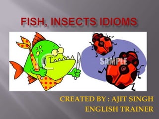 FISH, INSECTS IDIOMS CREATED BY : AJIT SINGH ENGLISH TRAINER 