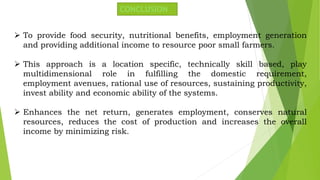 CONCLUSION
 To provide food security, nutritional benefits, employment generation
and providing additional income to resource poor small farmers.
 This approach is a location specific, technically skill based, play
multidimensional role in fulfilling the domestic requirement,
employment avenues, rational use of resources, sustaining productivity,
invest ability and economic ability of the systems.
 Enhances the net return, generates employment, conserves natural
resources, reduces the cost of production and increases the overall
income by minimizing risk.
 