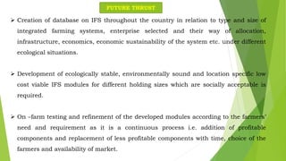  Creation of database on IFS throughout the country in relation to type and size of
integrated farming systems, enterprise selected and their way of allocation,
infrastructure, economics, economic sustainability of the system etc. under different
ecological situations.
 Development of ecologically stable, environmentally sound and location specific low
cost viable IFS modules for different holding sizes which are socially acceptable is
required.
 On –farm testing and refinement of the developed modules according to the farmers’
need and requirement as it is a continuous process i.e. addition of profitable
components and replacement of less profitable components with time, choice of the
farmers and availability of market.
FUTURE THRUST
 