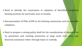 Need to identify the constraints in adoption of identified integrated
farming systems for particular area or locality.
Documentation of ITKs of IFS in the farming community and its scientific
validation.
Need to prepare a strong policy draft for the consideration of planners for
its promotion and creating awareness at large scale with some pity
financial assistance either through loans or subsidy.
 