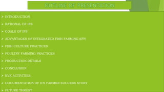  INTRODUCTION
 RATIONAL OF IFS
 GOALS OF IFS
 ADVANTAGES OF INTEGRATED FISH FARMING (IFF)
 FISH CULTURE PRACTICES
 POULTRY FARMING PRACTICES
 PRODUCTION DETAILS
 CONCLUSION
 KVK ACTIVITIES
 DOCUMENTATION OF IFS FARMER SUCCESS STORY
 FUTURE THRUST
 