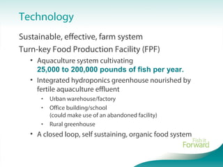 Technology
Sustainable, effective, farm system
Turn-key Food Production Facility (FPF)
• Aquaculture system cultivating
25,000 to 200,000 pounds of fish per year.
• Integrated hydroponics greenhouse nourished by
fertile aquaculture effluent
• Urban warehouse/factory
• Office building/school
(could make use of an abandoned facility)
• Rural greenhouse
• A closed loop, self sustaining, organic food system
 