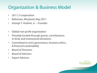 Organization & Business Model
• 501 C-3 corporation
• Baltimore, Maryland, May 2011
• George T. Hudnet, Jr. – Founder
• Global non-profit organization
• Privately funded through grants, contributions,
in-kind, and institutional donations
• Committed to strict governance, business ethics,
& financial sustainability
• Board of Directors
• Board of Advisors
• Expert Advisors
 