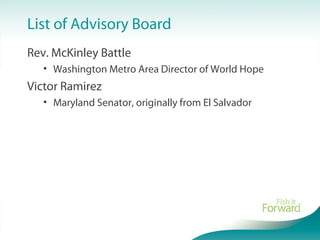 List of Advisory Board
Rev. McKinley Battle
• Washington Metro Area Director of World Hope
Victor Ramirez
• Maryland Senator, originally from El Salvador
 