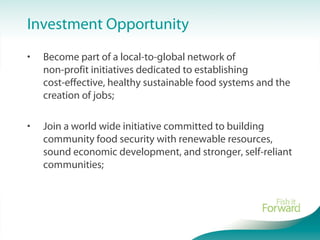 Investment Opportunity
• Become part of a local-to-global network of
non-profit initiatives dedicated to establishing
cost-effective, healthy sustainable food systems and the
creation of jobs;
• Join a world wide initiative committed to building
community food security with renewable resources,
sound economic development, and stronger, self-reliant
communities;
 