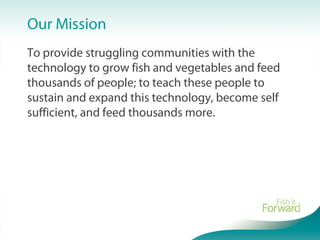 To provide struggling communities with the
technology to grow fish and vegetables and feed
thousands of people; to teach these people to
sustain and expand this technology, become self
sufficient, and feed thousands more.
Our Mission
 