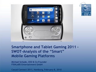 Smartphone and Tablet Gaming 2011 –
SWOT-Analysis of the “Smart”
Mobile Gaming Platforms
Michael Schade, CEO & Co-Founder
FISHLABS Entertainment GmbH

Casual Connect 2011, Hamburg, February 8, 2010
 