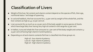 Classification of Livers
■ Weight of the liver, fat content and vitamin content depend on the species of fish, their age,
nutritional status ' and stage of spawning.
■ In cod and haddock, the liver accounts for 4 -9 per cent by weight of the whole fish, and the
liver contains as high as 45~70 per cent oil.
■ Liver accounts for as much as 10-25 per cent of the body weight in some species of sharks
which have large fatty liver having very high oil content in the range 60-75 per cent.
■ In halibut, tuna and whale the ‘liver amounts to 1 per cent of the body weight and contains 4-
25 per cent oil having high vitaminA and D potency.
■ Depending on oil and vitamin contents fish liver is classified into three groups viz.
High oil - low vitaminA potency
Low oil - high vitaminA potency
High oil - high vitamin A potency
 
