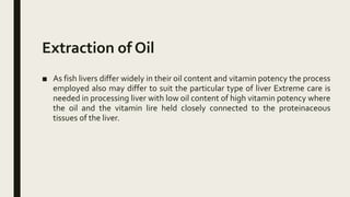 Extraction of Oil
■ As fish livers differ widely in their oil content and vitamin potency the process
employed also may differ to suit the particular type of liver Extreme care is
needed in processing liver with low oil content of high vitamin potency where
the oil and the vitamin lire held closely connected to the proteinaceous
tissues of the liver.
 